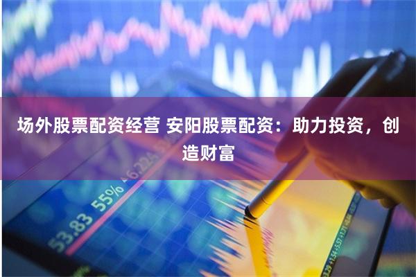 场外股票配资经营 安阳股票配资：助力投资，创造财富