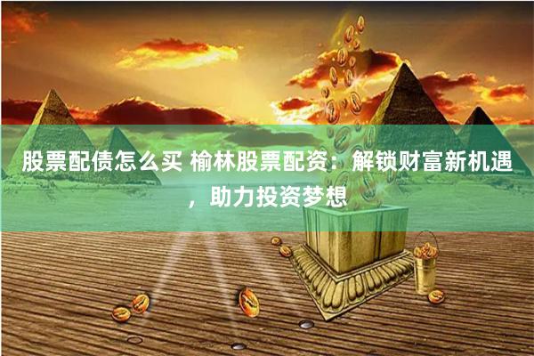 股票配债怎么买 榆林股票配资：解锁财富新机遇，助力投资梦想
