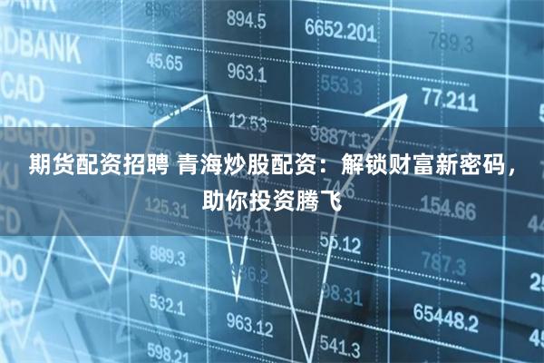 期货配资招聘 青海炒股配资：解锁财富新密码，助你投资腾飞