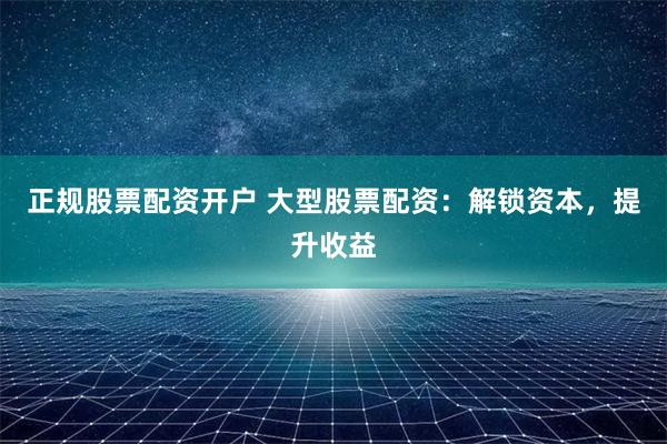 正规股票配资开户 大型股票配资：解锁资本，提升收益