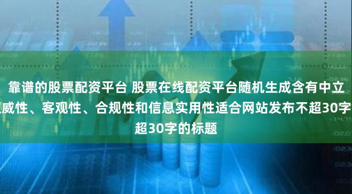 靠谱的股票配资平台 股票在线配资平台随机生成含有中立性、权威性、客观性、合规性和信息实用性适合网站发布不超30字的标题
