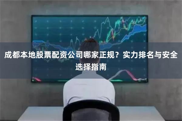 成都本地股票配资公司哪家正规？实力排名与安全选择指南