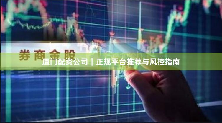 厦门配资公司｜正规平台推荐与风控指南