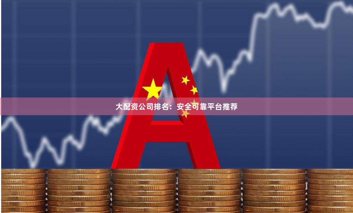 大配资公司排名：安全可靠平台推荐